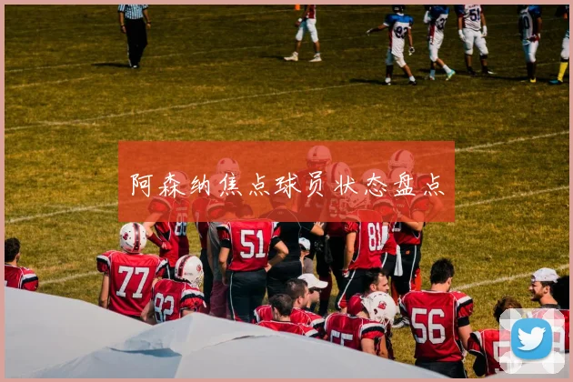 阿森纳焦点球员状态盘点